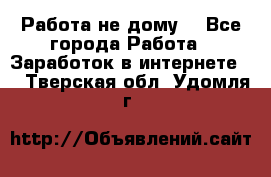 Работа не дому. - Все города Работа » Заработок в интернете   . Тверская обл.,Удомля г.